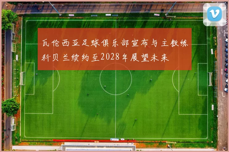 瓦伦西亚足球俱乐部宣布与主教练科贝兰续约至2028年展望未来