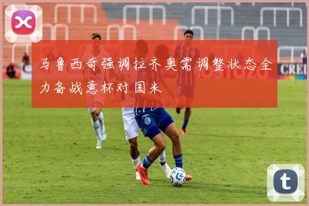马鲁西奇强调拉齐奥需调整状态全力备战意杯对国米