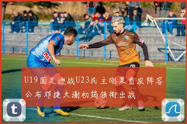 U19国足迎战U23民主刚果首发阵容公布邓捷夫谢初筠领衔出战