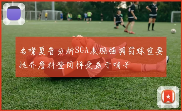 名嘴夏普分析SGA表现强调罚球重要性乔詹科登同样受益于哨子