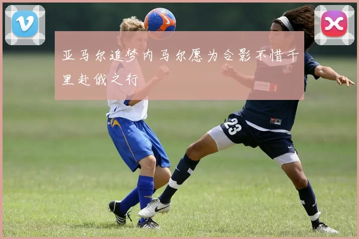 亚马尔追梦内马尔愿为合影不惜千里赴俄之行