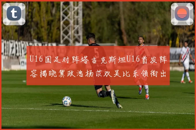 U16国足对阵塔吉克斯坦U16首发阵容揭晓冀政浩杨苡欢吴比乐领衔出战