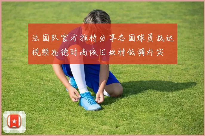 法国队官方推特分享各国球员抵达视频孔德时尚依旧坎特低调朴实