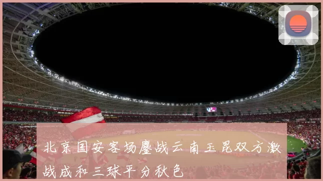 北京国安客场鏖战云南玉昆双方激战成和三球平分秋色