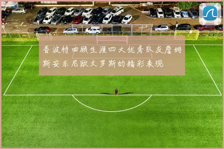 香波特回顾生涯四大优秀队友詹姆斯安东尼欧文罗斯的精彩表现