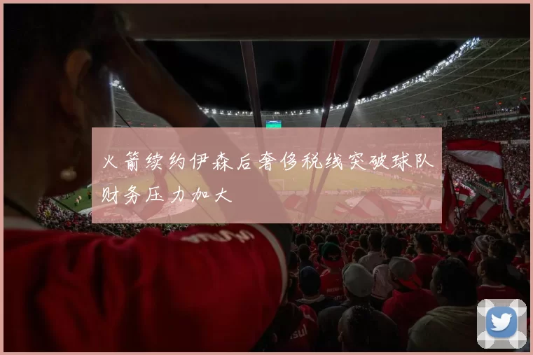 火箭续约伊森后奢侈税线突破球队财务压力加大