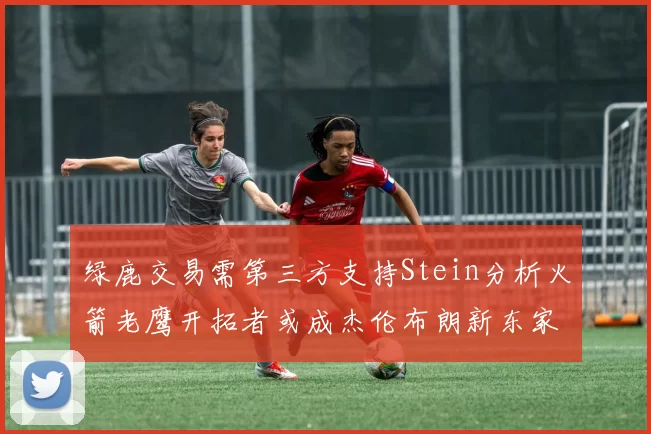 绿鹿交易需第三方支持Stein分析火箭老鹰开拓者或成杰伦布朗新东家