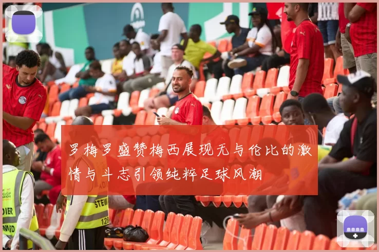 罗梅罗盛赞梅西展现无与伦比的激情与斗志引领纯粹足球风潮