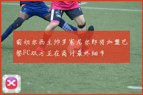 前切尔西主帅罗塞尼尔即将加盟巴黎FC双方正在商讨最终细节