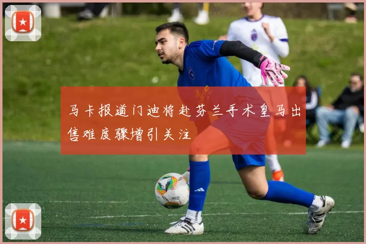马卡报道门迪将赴芬兰手术皇马出售难度骤增引关注